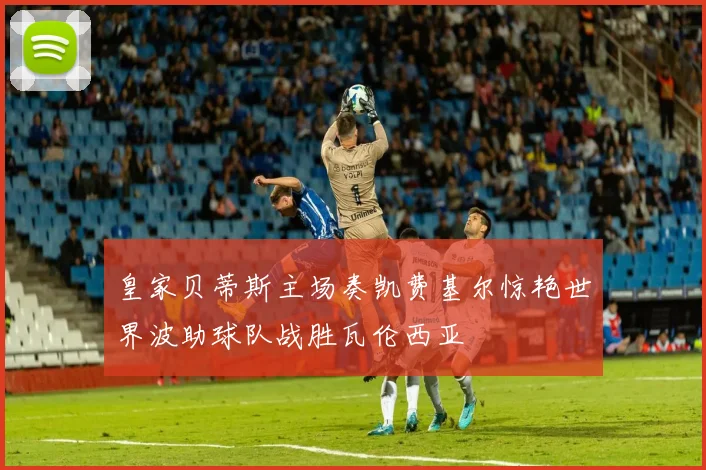 皇家贝蒂斯主场奏凯费基尔惊艳世界波助球队战胜瓦伦西亚
